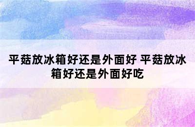 平菇放冰箱好还是外面好 平菇放冰箱好还是外面好吃